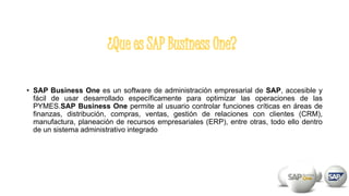 • SAP Business One es un software de administración empresarial de SAP, accesible y
fácil de usar desarrollado específicamente para optimizar las operaciones de las
PYMES.SAP Business One permite al usuario controlar funciones críticas en áreas de
finanzas, distribución, compras, ventas, gestión de relaciones con clientes (CRM),
manufactura, planeación de recursos empresariales (ERP), entre otras, todo ello dentro
de un sistema administrativo integrado
 