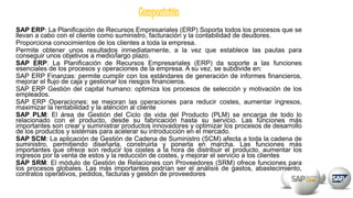 SAP ERP: La Planificación de Recursos Empresariales (ERP) Soporta todos los procesos que se
llevan a cabo con el cliente como suministro, facturación y la contabilidad de deudores.
Proporciona conocimientos de los clientes a toda la empresa.
Permite obtener unos resultados inmediatamente, a la vez que establece las pautas para
conseguir unos objetivos a medio/largo plazo.
SAP ERP: La Planificación de Recursos Empresariales (ERP) da soporte a las funciones
esenciales de los procesos y operaciones de la empresa. A su vez, se subdivide en:
SAP ERP Finanzas: permite cumplir con los estándares de generación de informes financieros,
mejorar el flujo de caja y gestionar los riesgos financieros.
SAP ERP Gestión del capital humano: optimiza los procesos de selección y motivación de los
empleados.
SAP ERP Operaciones: se mejoran las operaciones para reducir costes, aumentar ingresos,
maximizar la rentabilidad y la atención al cliente
SAP PLM: El área de Gestión del Ciclo de vida del Producto (PLM) se encarga de todo lo
relacionado con el producto, desde su fabricación hasta su servicio. Las funciones más
importantes son crear y suministrar productos innovadores y optimizar los procesos de desarrollo
de los productos y sistemas para acelerar su introducción en el mercado.
SAP SCM: La aplicación de Gestión de Cadena de Suministro (SCM) afecta a toda la cadena de
suministro, permitiendo diseñarla, construirla y ponerla en marcha. Las funciones más
importantes que ofrece son reducir los costes a la hora de distribuir el producto, aumentar los
ingresos por la venta de estos y la reducción de costes, y mejorar el servicio a los clientes
SAP SRM: El módulo de Gestión de Relaciones con Proveedores (SRM) ofrece funciones para
los procesos globales. Las más importantes podrían ser el análisis de gastos, abastecimiento,
contratos operativos, pedidos, facturas y gestión de proveedores
 