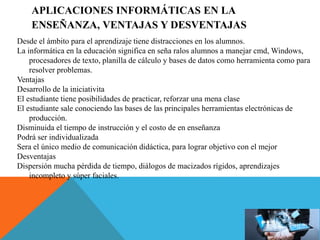 APLICACIONES INFORMÁTICAS EN LA
ENSEÑANZA, VENTAJAS Y DESVENTAJAS
Desde el ámbito para el aprendizaje tiene distracciones en los alumnos.
La informática en la educación significa en seña ralos alumnos a manejar cmd, Windows,
procesadores de texto, planilla de cálculo y bases de datos como herramienta como para
resolver problemas.
Ventajas
Desarrollo de la iniciativita
El estudiante tiene posibilidades de practicar, reforzar una mena clase
El estudiante sale conociendo las bases de las principales herramientas electrónicas de
producción.
Disminuida el tiempo de instrucción y el costo de en enseñanza
Podrá ser individualizada
Sera el único medio de comunicación didáctica, para lograr objetivo con el mejor
Desventajas
Dispersión mucha pérdida de tiempo, diálogos de macizados rígidos, aprendizajes
incompleto y súper faciales.
 