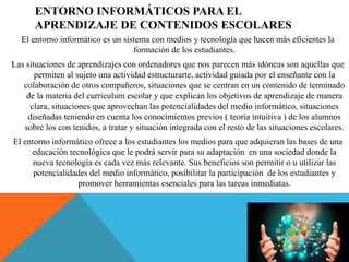 ENTORNO INFORMÁTICOS PARA EL
APRENDIZAJE DE CONTENIDOS ESCOLARES
El entorno informático es un sistema con medios y tecnología que hacen más eficientes la
formación de los estudiantes.
Las situaciones de aprendizajes con ordenadores que nos parecen más idóneas son aquellas que
permiten al sujeto una actividad estructurarte, actividad guiada por el enseñante con la
colaboración de otros compañeros, situaciones que se centran en un contenido de terminado
de la materia del curriculum escolar y que explican los objetivos de aprendizaje de manera
clara, situaciones que aprovechan las potencialidades del medio informático, situaciones
diseñadas teniendo en cuenta los conocimientos previos ( teoría intuitiva ) de los alumnos
sobre los con tenidos, a tratar y situación integrada con el resto de las situaciones escolares.
El entorno informático ofrece a los estudiantes los medios para que adquieran las bases de una
educación tecnológica que le podrá servir para su adaptación en una sociedad donde la
nueva tecnología es cada vez más relevante. Sus beneficios son permitir o u utilizar las
potencialidades del medio informático, posibilitar la participación de los estudiantes y
promover herramientas esenciales para las tareas inmediatas.
 