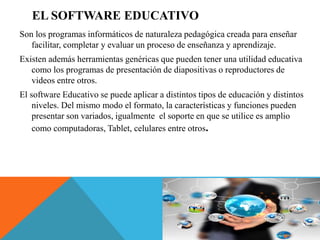 EL SOFTWARE EDUCATIVO
Son los programas informáticos de naturaleza pedagógica creada para enseñar
facilitar, completar y evaluar un proceso de enseñanza y aprendizaje.
Existen además herramientas genéricas que pueden tener una utilidad educativa
como los programas de presentación de diapositivas o reproductores de
videos entre otros.
El software Educativo se puede aplicar a distintos tipos de educación y distintos
niveles. Del mismo modo el formato, la características y funciones pueden
presentar son variados, igualmente el soporte en que se utilice es amplio
como computadoras, Tablet, celulares entre otros.
 