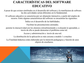 CARACTERÍSTICAS DEL SOFTWARE
EDUCATIVO
A pesar de que existen similitudes en el desarrollo del software y la manifactura de software
las dos actividades serian diferentes en lo fundamental.
El software educativo se caracteriza por ser altamente interactivo, a partir del empleo de
recurso. Entre algunas características del software se encuentran las siguientes:
Índice en el desarrollo de las habilidades.
Facilitan las presentaciones animadas.
permite la interactividad con los alumnos retroalimentando y evaluando lo aprendido, a
través de ella se puede demostrar el problema como tal.
Acceso y administración a través de una red.
La distribución de la aplicación es más cercana a modelo 1 a muchos
La Finalidad didáctica están elaboradas por la intención pedagógica y función de unos
objetos de enseñanza.
 