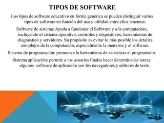 TIPOS DE SOFTWARE
Los tipos de software educativo en forma genérica se pueden distinguir varios
tipos de software en función del uso y utilidad entre ellos tenemos:
Software de sistema: Ayuda a funcionar el Software y a la computadora,
incluyendo el sistema operativo, controles y dispositivos, herramientas de
diagnóstico y servidores. Su propósito es evitar lo más posible los detalles
complejos de la computación, especialmente la memoria y el software.
Sistema de programación: promueve la herramienta de asistencia al programador.
Sistema aplicación: permite a los usuarios finales hacer determinadas tareas;
algunos software de aplicación son los navegadores y editores de texto.
 