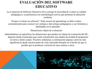 EVALUACIÓN DEL SOFTWARE
EDUCATIVO
La evaluación de Software Educativo lleva consigo la necesidad de evaluar su calidad
pedagógica y su pertinencia con metodologías activas que permean la educación
moderna.
Porque é evaluar un software? Todo recurso de aprendizaje se debe evaluar
constantemente para conocer sus ventajas y desventajas pedagógicas y sus fortalezas y
debilidades en el aprender.
Dimensiones objeto de evaluación
Adentrándonos en especificar las dimensiones que pueden ser objeto de evaluación del SE,
digamos desde el principio que existe actualmente una amplia diversidad de propuestas
en torno a dicho campo. Nosotros señalamos a continuación algunas como las más
significativas desde nuestro punto de vista, haciendo hincapié en el hecho de que es
posible que se produzca variación de unos autores a otros.
 