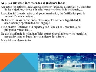 Aquellos que están incorporados al profesorado son:
Aspectos educativos: Incluyen cuestiones referidas a la definición y claridad
de los objetivos, adecuación a las características de la audiencia,…
Reacción del usuario: Abarca el poder motivador, las facilidades para la
interacción con el mismo,…
De lectura: En los que se encuentran aspectos como la legibilidad, la
adecuación y oportunidad del lenguaje,…
Funcionales: Referidos a la rapidez y facilidad en el lanzamiento del
programa, velocidad,…
De explotación de la máquina: Tales como el rendimiento y los requisitos
necesarios para el buen funcionamiento del mismo,..
Material complementario.
 