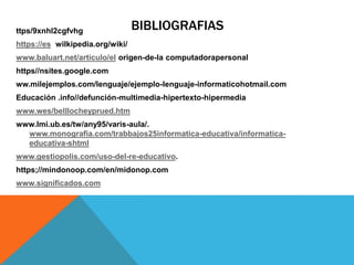 BIBLIOGRAFIASttps/9xnhl2cgfvhg
https://es wilkipedia.org/wiki/
www.baluart.net/articulo/el origen-de-la computadorapersonal
https//nsites.google.com
ww.milejemplos.com/lenguaje/ejemplo-lenguaje-informaticohotmail.com
Educación .info//defunción-multimedia-hipertexto-hipermedia
www.wes/belllocheyprued.htm
www.lmi.ub.es/tw/any95/varis-aula/.
www.monografia.com/trabbajos25informatica-educativa/informatica-
educativa-shtml
www.gestiopolis.com/uso-del-re-educativo.
https;//mindonoop.com/en/midonop.com
www.significados.com
 