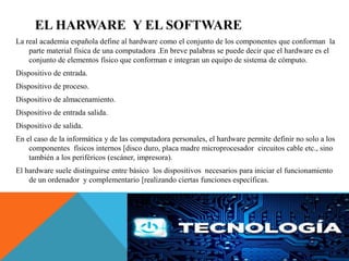 EL HARWARE Y EL SOFTWARE
La real academia española define al hardware como el conjunto de los componentes que conforman la
parte material física de una computadora .En breve palabras se puede decir que el hardware es el
conjunto de elementos físico que conforman e integran un equipo de sistema de cómputo.
Dispositivo de entrada.
Dispositivo de proceso.
Dispositivo de almacenamiento.
Dispositivo de entrada salida.
Dispositivo de salida.
En el caso de la informática y de las computadora personales, el hardware permite definir no solo a los
componentes físicos internos [disco duro, placa madre microprocesador circuitos cable etc., sino
también a los periféricos (escáner, impresora).
El hardware suele distinguirse entre básico los dispositivos necesarios para iniciar el funcionamiento
de un ordenador y complementario [realizando ciertas funciones específicas.
 