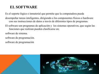 EL SOFTWARE
Es el soporte lógico e inmaterial que permite que la computadora pueda
desempeñar tareas inteligentes, dirigiendo a los componentes físicos o hardware
con sus instrucciones de datos a través de diferentes tipos de programas.
El software son programas de aplicación y los sistemas operativos, que según las
funciones que realizan pueden clasificarse en;
software de sistema.
software de programación.
software de programación
 