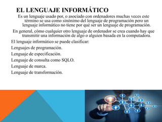 EL LENGUAJE INFORMÁTICO
Es un lenguaje usado por, o asociado con ordenadores muchas veces este
término se usa como sinónimo del lenguaje de programación pero un
lenguaje informático no tiene por qué ser un lenguaje de programación.
En general, cómo cualquier otro lenguaje de ordenador se crea cuando hay que
transmitir una información de algo o alguien basada en la computadora.
El lenguaje informático se puede clasificar:
Lenguajes de programación.
Lenguaje de especificación.
Lenguaje de consulta como SQLO.
Lenguaje de marca.
Lenguaje de transformación.
 