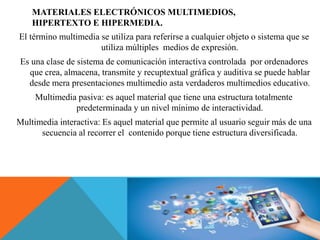MATERIALES ELECTRÓNICOS MULTIMEDIOS,
HIPERTEXTO E HIPERMEDIA.
El término multimedia se utiliza para referirse a cualquier objeto o sistema que se
utiliza múltiples medios de expresión.
Es una clase de sistema de comunicación interactiva controlada por ordenadores
que crea, almacena, transmite y recuptextual gráfica y auditiva se puede hablar
desde mera presentaciones multimedio asta verdaderos multimedios educativo.
Multimedia pasiva: es aquel material que tiene una estructura totalmente
predeterminada y un nivel mínimo de interactividad.
Multimedia interactiva: Es aquel material que permite al usuario seguir más de una
secuencia al recorrer el contenido porque tiene estructura diversificada.
 