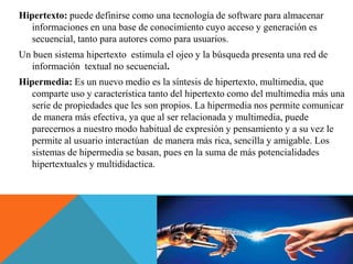 Hipertexto: puede definirse como una tecnología de software para almacenar
informaciones en una base de conocimiento cuyo acceso y generación es
secuencial, tanto para autores como para usuarios.
Un buen sistema hipertexto estimula el ojeo y la búsqueda presenta una red de
información textual no secuencial.
Hipermedia: Es un nuevo medio es la síntesis de hipertexto, multimedia, que
comparte uso y característica tanto del hipertexto como del multimedia más una
serie de propiedades que les son propios. La hipermedia nos permite comunicar
de manera más efectiva, ya que al ser relacionada y multimedia, puede
parecernos a nuestro modo habitual de expresión y pensamiento y a su vez le
permite al usuario interactúan de manera más rica, sencilla y amigable. Los
sistemas de hipermedia se basan, pues en la suma de más potencialidades
hipertextuales y multididactica.
 