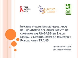 Informe preliminar de resultados del monitoreo del cumplimiento de compromisos UNGASS en Salud Sexual y Reproductiva de Mujeres y Poblaciones TRANS. 14 de Enero de 2010 Soc. Rocío Valverde 