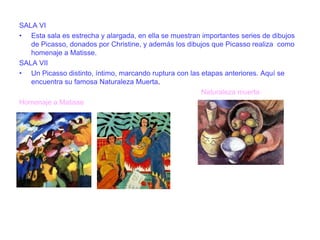 SALA VI
• Esta sala es estrecha y alargada, en ella se muestran importantes series de dibujos
de Picasso, donados por Christine, y además los dibujos que Picasso realiza como
homenaje a Matisse.
SALA VII
• Un Picasso distinto, íntimo, marcando ruptura con las etapas anteriores. Aquí se
encuentra su famosa Naturaleza Muerta.
Naturaleza muerta
Homenaje a Matisse

 