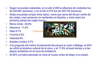 •
•

•
•
•
•
•
•
•

•

Según encuestas realizadas, en el año 2.009 la afluencia de visitantes fue
de 324.861 personas, y en el año 2.010 fue de 345.742 personas.
Estas encuestas arrojan otros datos, como que cerca del 65 por ciento de
las visitas, eran personas no residentes en España, y entre estos los
primeros países de origen fueron :
Reino Unido 20,8%
Alemania 11,4%
Italia 9,7%
El Guernica
Francia 9,3%
Holanda 6%
Estados Unidos 5,7%
A la pregunta del motivo fundamental del porqué la visita a Málaga, el 45%
se refirió al atractivo cultural de la zona, y el 17,8% al buen tiempo y a las
playas existentes en la zona de Andalucía.
El 60% ya había planeado la visita al museo antes de llegar a la ciudad.

 