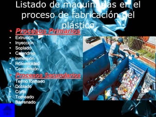 Listado de maquinarias en el
     proceso de fabricación del
               plástico
• Procesos Primarios
•   Extrusión
•   Inyección
•   Soplado
•   Calandreo
•   Inmersión
•   Roto moldeo
•   Compresión
• Procesos Secundarios
•   Termo formado
•   Doblado
•   Corte
•   Torneado
•   Barrenado
                                   4
 
