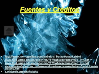 Fuentes y Créditos




• http://www.monografias.com/trabajos13/plapli/plapli.shtml
• www.fcyt.umss.edu.bo/docentes/181/publicaciones/maq_iny.pdf
• www.fcyt.umss.edu.bo/docentes/181/publicaciones/maq_iny.pdf
•   www.quiminet.com/.../ar_bcBuarmadddsa-los-procesos-de-transformacion-del-
    plastico.htm                                                        8
•   s.wikipedia.org/wiki/Plástico
 