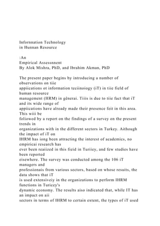 Infornnation Technology
in Hunnan Resource
:An
Empirical Assessnnent
By Alok Mishra, PhD, and Ibrahim Akman, PhD
The present paper begins by introducing a number of
observations on tiie
appiications ot information teciinoiogy (iT) in tiie field of
human resource
management (HRM) in gênerai. Tiiis is due to tiie fact that iT
and its wide range of
appiications have already made their presence feit in this area.
This wiii be
foliowed by a report on the findings of a survey on the present
trends in
organizations with in the different sectors in Turkey. Aithough
the impact of iT on
IHRM has iong been attracting the interest of academics, no
empiricai research has
ever been reaiized in this fieid in Turiiey, and few studies have
been reported
eisewhere. The survey was conducted among the 106 iT
managers and
professionais from various sectors, based on whose resuits, the
data shows that iT
is used extensiveiy in the organizations to perform IHRM
functions in Turicey's
dynamic economy. The results aiso indicated that, while IT has
an impact on aii
sectors in terms of IHRM to certain extent, the types of iT used
 