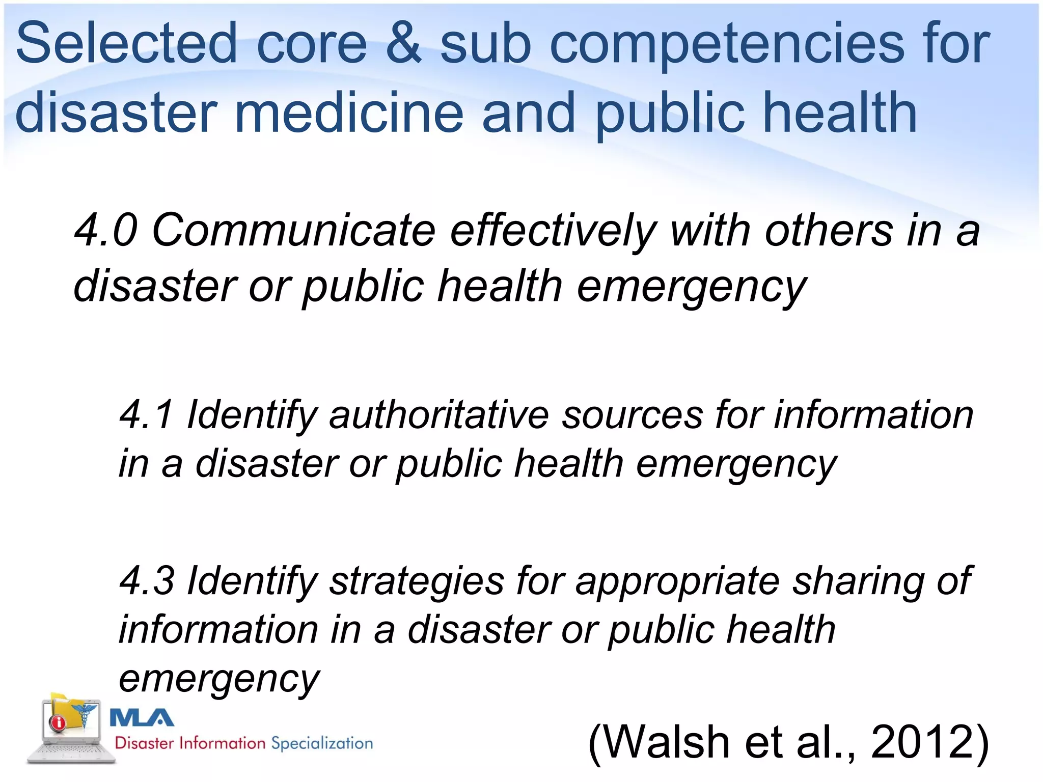 Selected core & sub competencies for
disaster medicine and public health
  4.0 Communicate effectively with others in a
  disaster or public health emergency

    4.1 Identify authoritative sources for information
    in a disaster or public health emergency

    4.3 Identify strategies for appropriate sharing of
    information in a disaster or public health
    emergency
                               (Walsh et al., 2012)
 