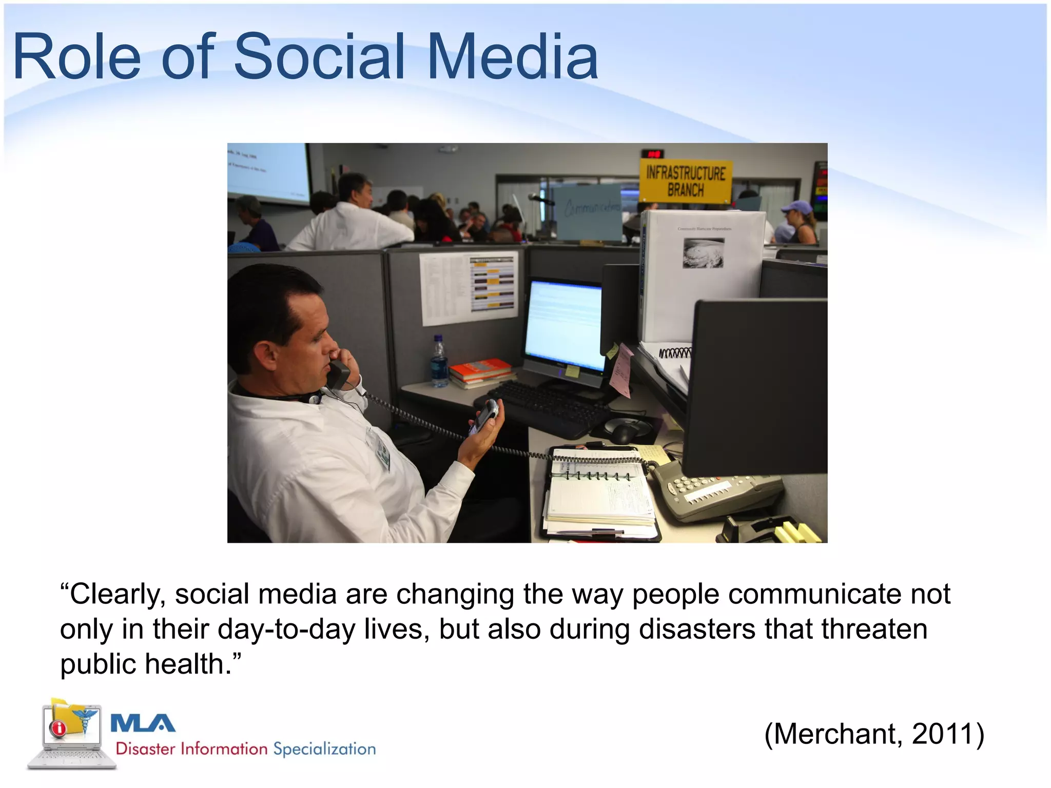 Role of Social Media




 “Clearly, social media are changing the way people communicate not
 only in their day-to-day lives, but also during disasters that threaten
 public health.”

                                                         (Merchant, 2011)
 