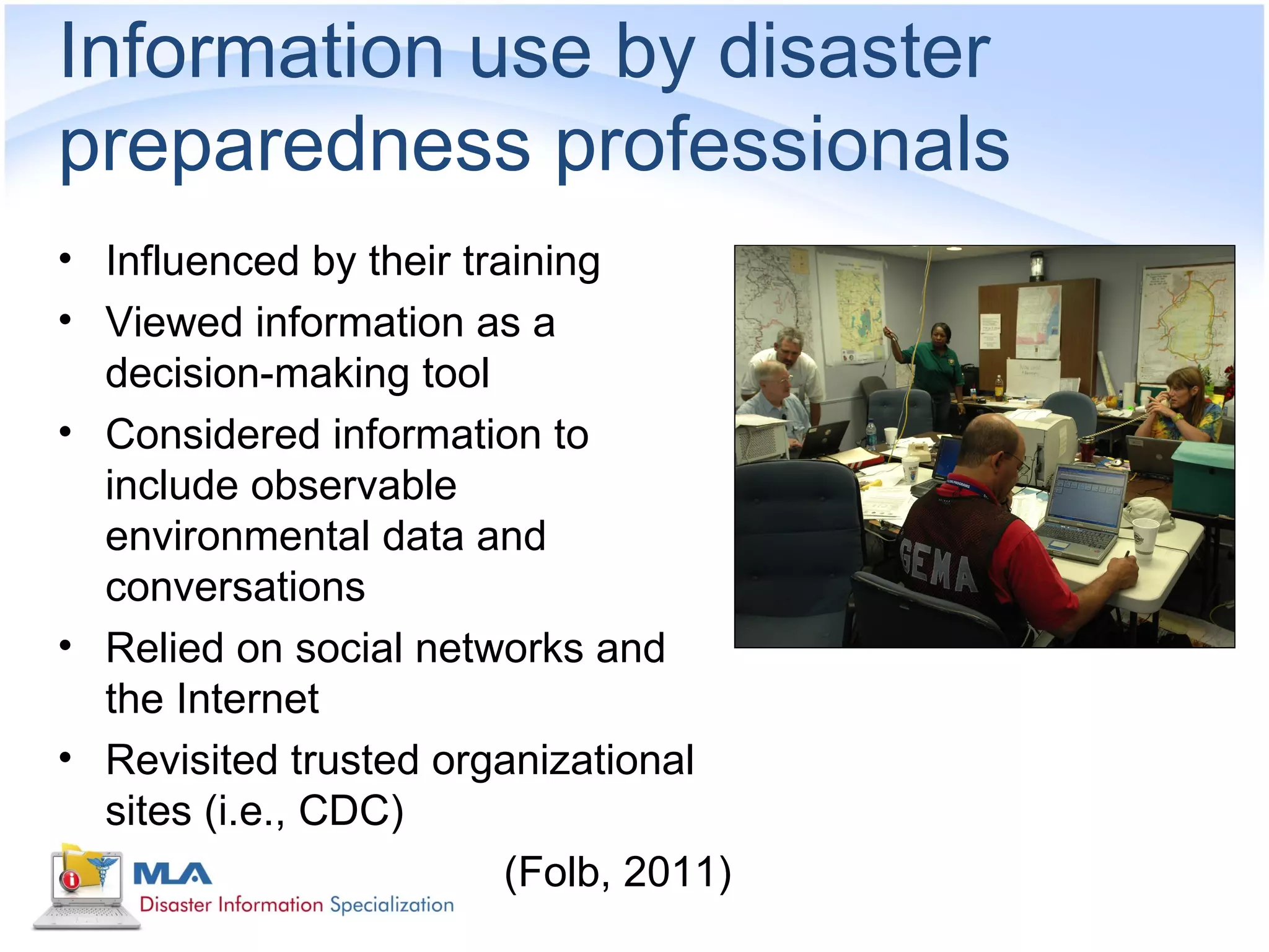 Information use by disaster
preparedness professionals
• Influenced by their training
• Viewed information as a
  decision-making tool
• Considered information to
  include observable
  environmental data and
  conversations
• Relied on social networks and
  the Internet
• Revisited trusted organizational
  sites (i.e., CDC)
                         (Folb, 2011)
 