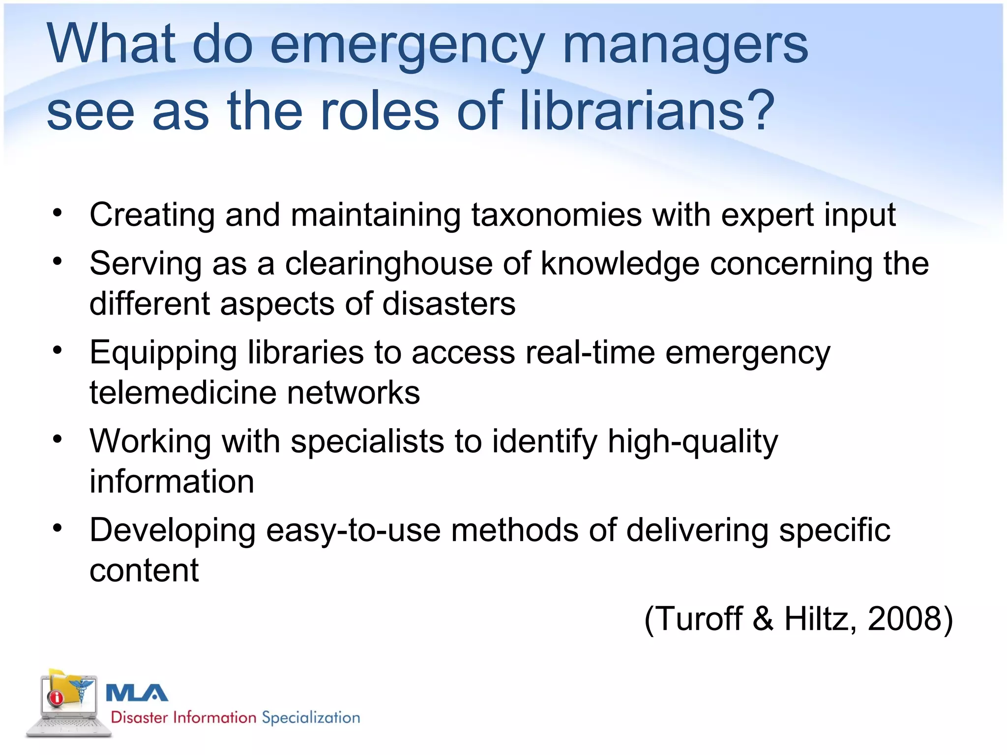 What do emergency managers
see as the roles of librarians?
• Creating and maintaining taxonomies with expert input
• Serving as a clearinghouse of knowledge concerning the
  different aspects of disasters
• Equipping libraries to access real-time emergency
  telemedicine networks
• Working with specialists to identify high-quality
  information
• Developing easy-to-use methods of delivering specific
  content
                                          (Turoff & Hiltz, 2008)
 