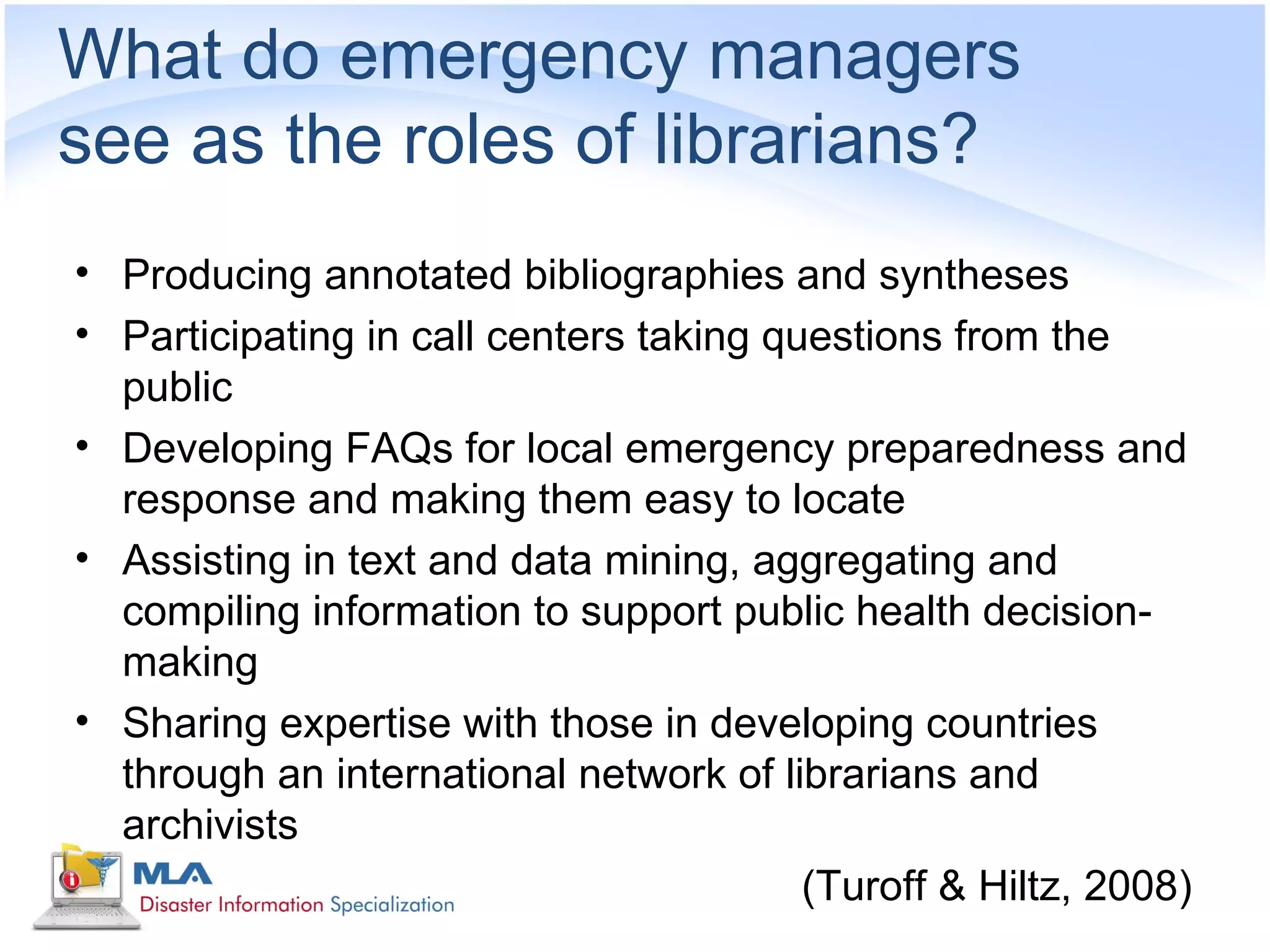 What do emergency managers
see as the roles of librarians?
• Producing annotated bibliographies and syntheses
• Participating in call centers taking questions from the
  public
• Developing FAQs for local emergency preparedness and
  response and making them easy to locate
• Assisting in text and data mining, aggregating and
  compiling information to support public health decision-
  making
• Sharing expertise with those in developing countries
  through an international network of librarians and
  archivists
                                         (Turoff & Hiltz, 2008)
 