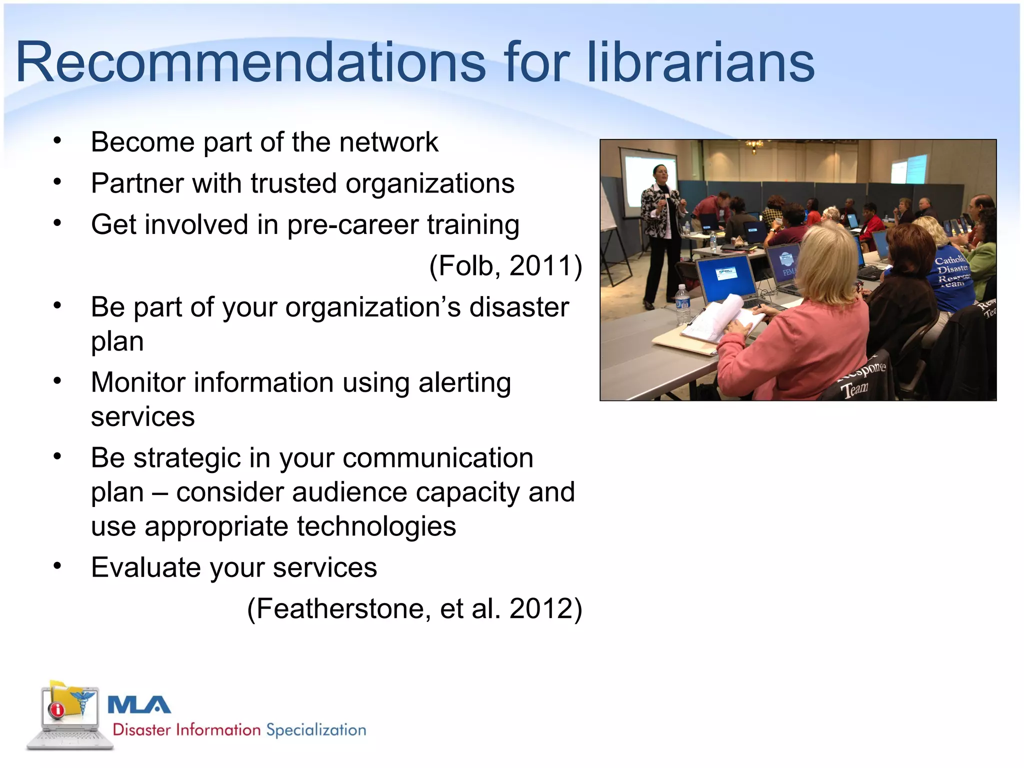 Recommendations for librarians
 •   Become part of the network
 •   Partner with trusted organizations
 •   Get involved in pre-career training
                                (Folb, 2011)
 •   Be part of your organization’s disaster
     plan
 •   Monitor information using alerting
     services
 •   Be strategic in your communication
     plan – consider audience capacity and
     use appropriate technologies
 •   Evaluate your services
                  (Featherstone, et al. 2012)
 