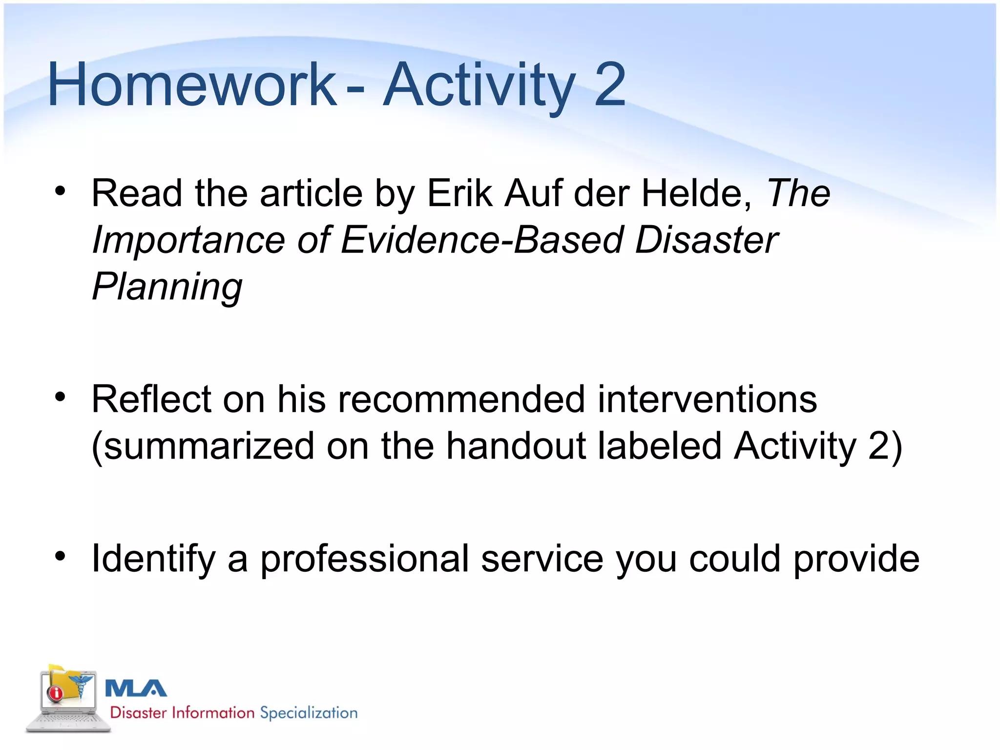Homework - Activity 2
• Read the article by Erik Auf der Helde, The
  Importance of Evidence-Based Disaster
  Planning

• Reflect on his recommended interventions
  (summarized on the handout labeled Activity 2)

• Identify a professional service you could provide
 