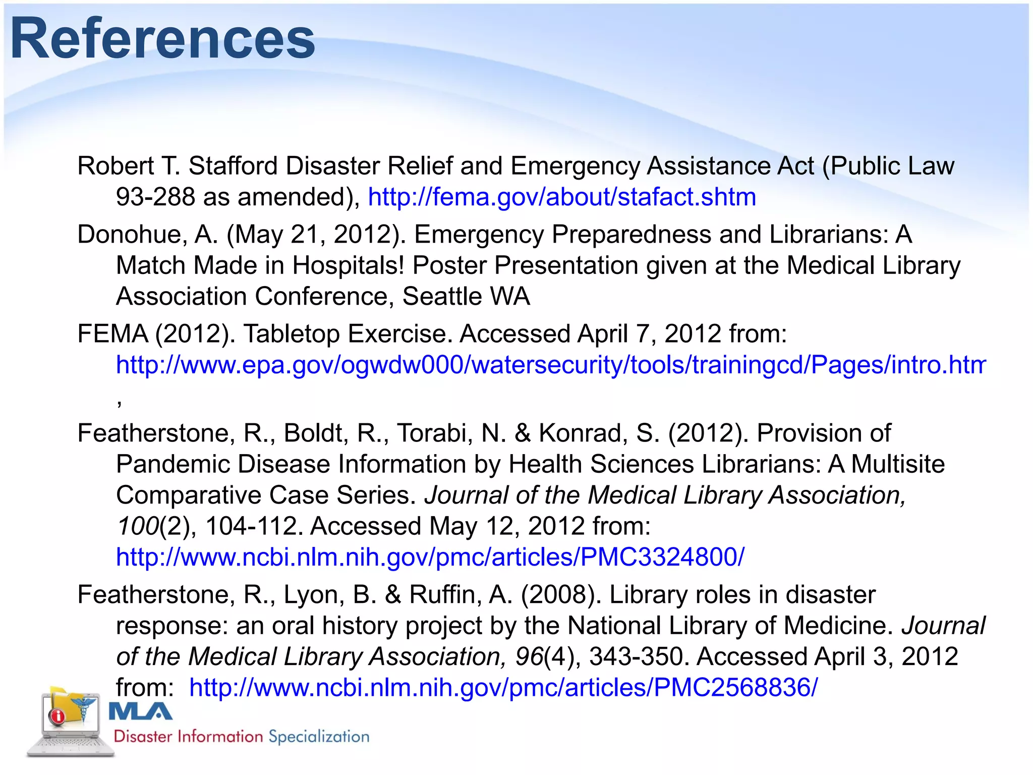 References

  Robert T. Stafford Disaster Relief and Emergency Assistance Act (Public Law
     93-288 as amended), http://fema.gov/about/stafact.shtm
  Donohue, A. (May 21, 2012). Emergency Preparedness and Librarians: A
     Match Made in Hospitals! Poster Presentation given at the Medical Library
     Association Conference, Seattle WA
  FEMA (2012). Tabletop Exercise. Accessed April 7, 2012 from:
     http://www.epa.gov/ogwdw000/watersecurity/tools/trainingcd/Pages/intro.html
     ,
  Featherstone, R., Boldt, R., Torabi, N. & Konrad, S. (2012). Provision of
     Pandemic Disease Information by Health Sciences Librarians: A Multisite
     Comparative Case Series. Journal of the Medical Library Association,
     100(2), 104-112. Accessed May 12, 2012 from:
     http://www.ncbi.nlm.nih.gov/pmc/articles/PMC3324800/
  Featherstone, R., Lyon, B. & Ruffin, A. (2008). Library roles in disaster
     response: an oral history project by the National Library of Medicine. Journal
     of the Medical Library Association, 96(4), 343-350. Accessed April 3, 2012
     from: http://www.ncbi.nlm.nih.gov/pmc/articles/PMC2568836/
 
