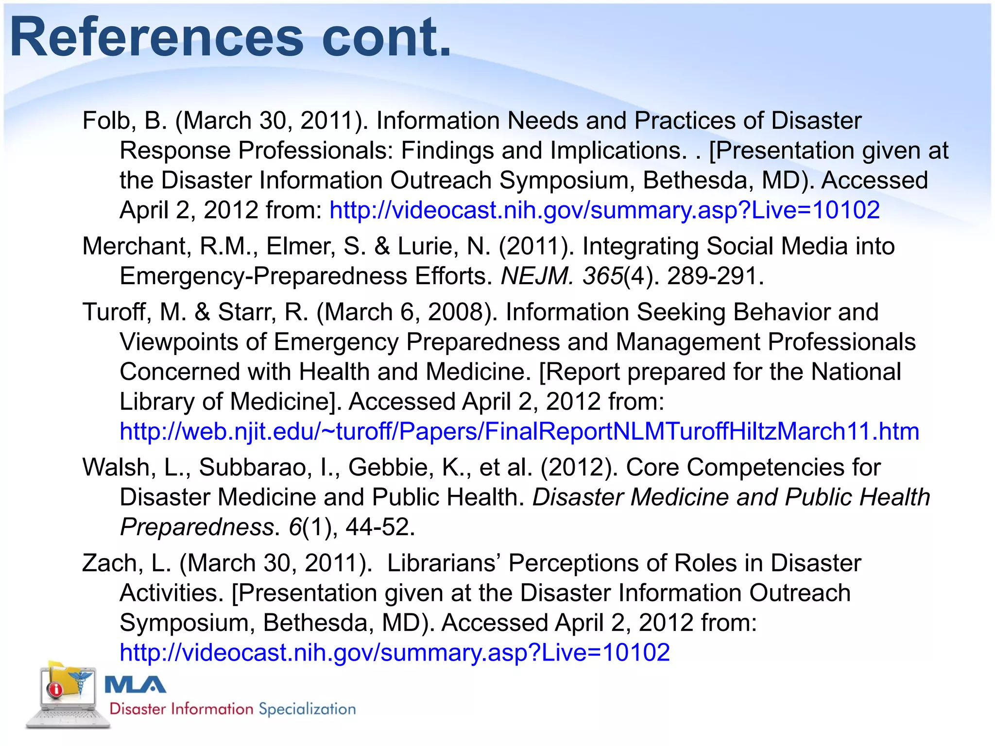 References cont.
  Folb, B. (March 30, 2011). Information Needs and Practices of Disaster
     Response Professionals: Findings and Implications. . [Presentation given at
     the Disaster Information Outreach Symposium, Bethesda, MD). Accessed
     April 2, 2012 from: http://videocast.nih.gov/summary.asp?Live=10102
  Merchant, R.M., Elmer, S. & Lurie, N. (2011). Integrating Social Media into
     Emergency-Preparedness Efforts. NEJM. 365(4). 289-291.
  Turoff, M. & Starr, R. (March 6, 2008). Information Seeking Behavior and
     Viewpoints of Emergency Preparedness and Management Professionals
     Concerned with Health and Medicine. [Report prepared for the National
     Library of Medicine]. Accessed April 2, 2012 from:
     http://web.njit.edu/~turoff/Papers/FinalReportNLMTuroffHiltzMarch11.htm
  Walsh, L., Subbarao, I., Gebbie, K., et al. (2012). Core Competencies for
     Disaster Medicine and Public Health. Disaster Medicine and Public Health
     Preparedness. 6(1), 44-52.
  Zach, L. (March 30, 2011). Librarians’ Perceptions of Roles in Disaster
     Activities. [Presentation given at the Disaster Information Outreach
     Symposium, Bethesda, MD). Accessed April 2, 2012 from:
     http://videocast.nih.gov/summary.asp?Live=10102
 