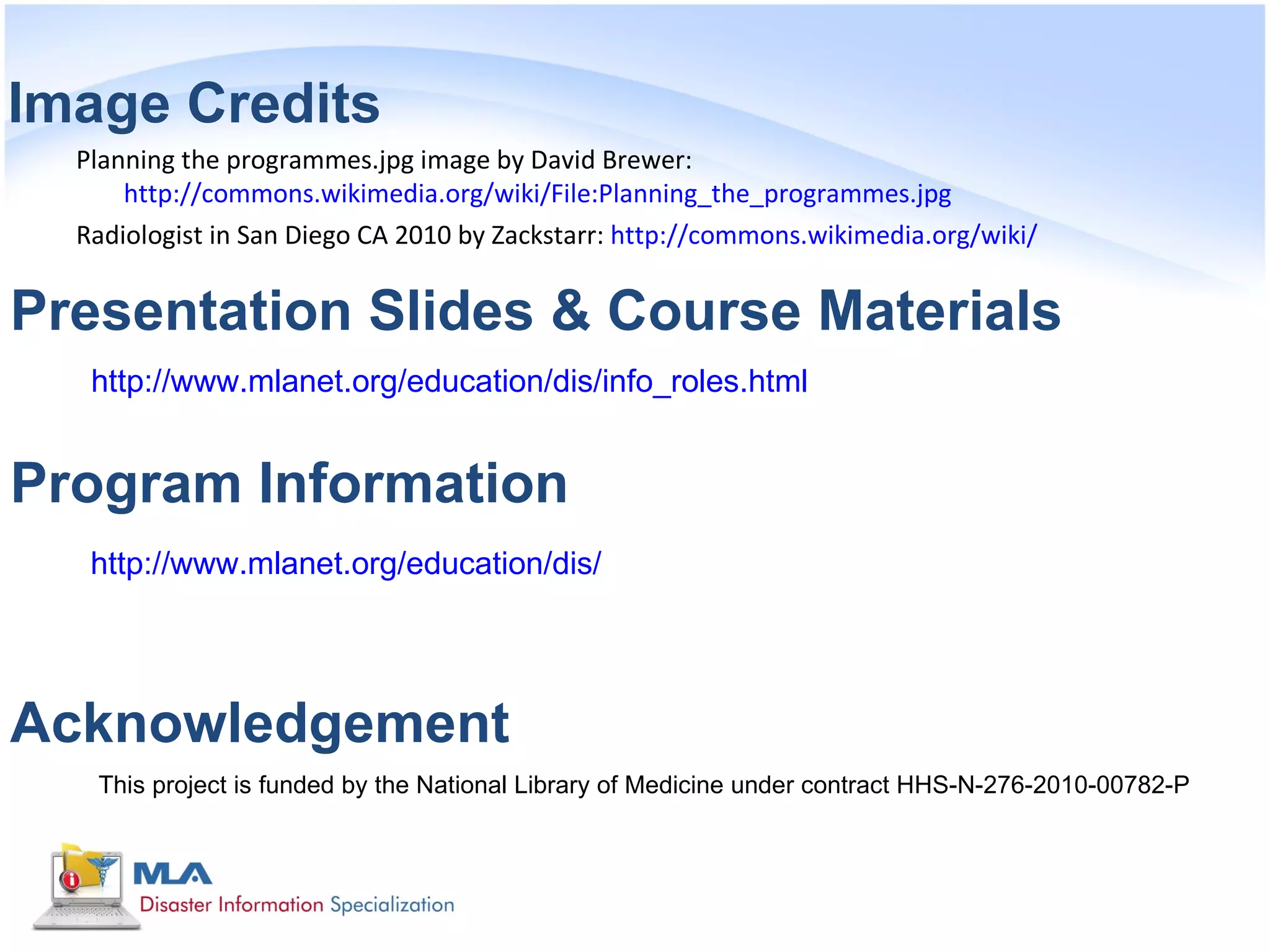 Image Credits
  Planning the programmes.jpg image by David Brewer:
      http://commons.wikimedia.org/wiki/File:Planning_the_programmes.jpg
  Radiologist in San Diego CA 2010 by Zackstarr: http://commons.wikimedia.org/wiki/


Presentation Slides & Course Materials
   http://www.mlanet.org/education/dis/info_roles.html


Program Information
   http://www.mlanet.org/education/dis/




Acknowledgement
   This project is funded by the National Library of Medicine under contract HHS-N-276-2010-00782-P
 