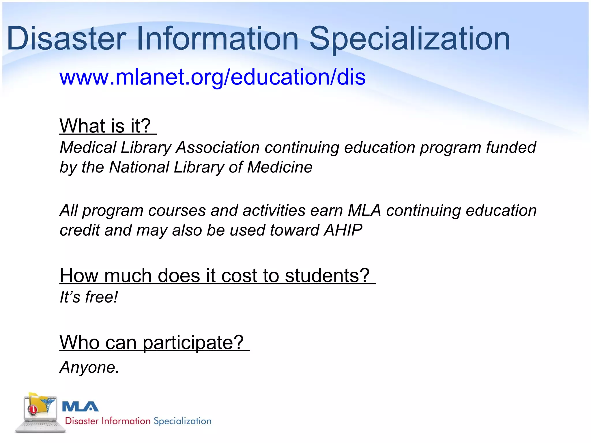 Disaster Information Specialization
   www.mlanet.org/education/dis

   What is it?
   Medical Library Association continuing education program funded
   by the National Library of Medicine

   All program courses and activities earn MLA continuing education
   credit and may also be used toward AHIP

   How much does it cost to students?
   It’s free!

   Who can participate?
   Anyone.
 