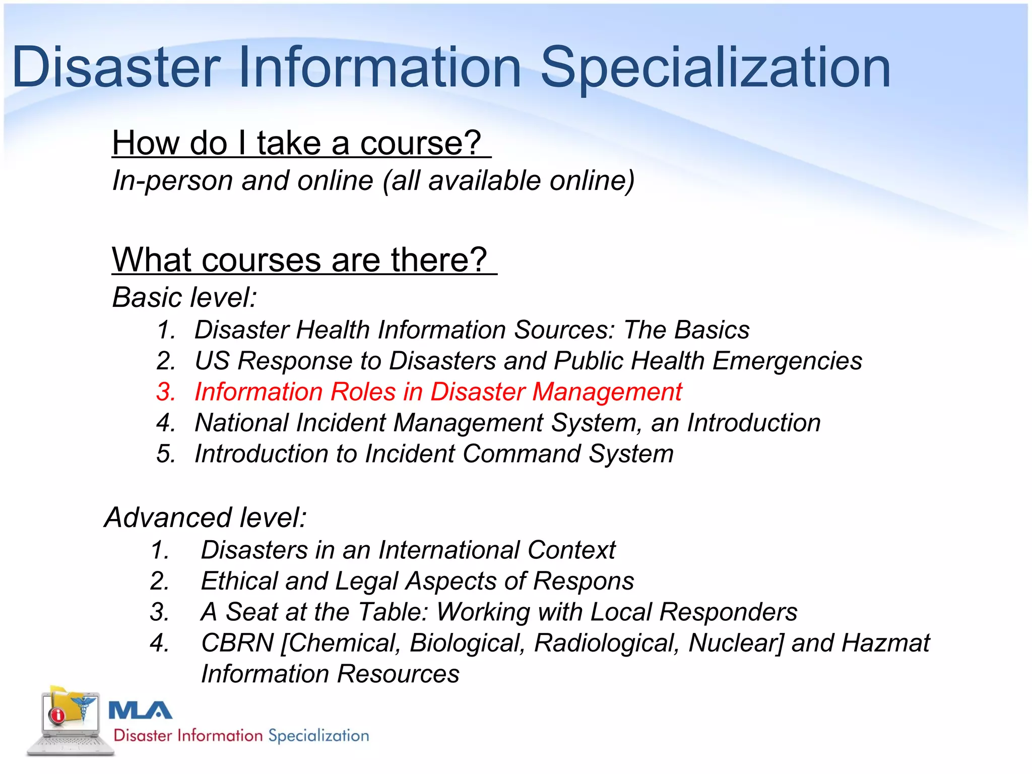 Disaster Information Specialization
    How do I take a course?
    In-person and online (all available online)

    What courses are there?
    Basic level:
       1.   Disaster Health Information Sources: The Basics
       2.   US Response to Disasters and Public Health Emergencies
       3.   Information Roles in Disaster Management
       4.   National Incident Management System, an Introduction
       5.   Introduction to Incident Command System

   Advanced level:
       1.   Disasters in an International Context
       2.   Ethical and Legal Aspects of Respons
       3.   A Seat at the Table: Working with Local Responders
       4.   CBRN [Chemical, Biological, Radiological, Nuclear] and Hazmat
            Information Resources
 
