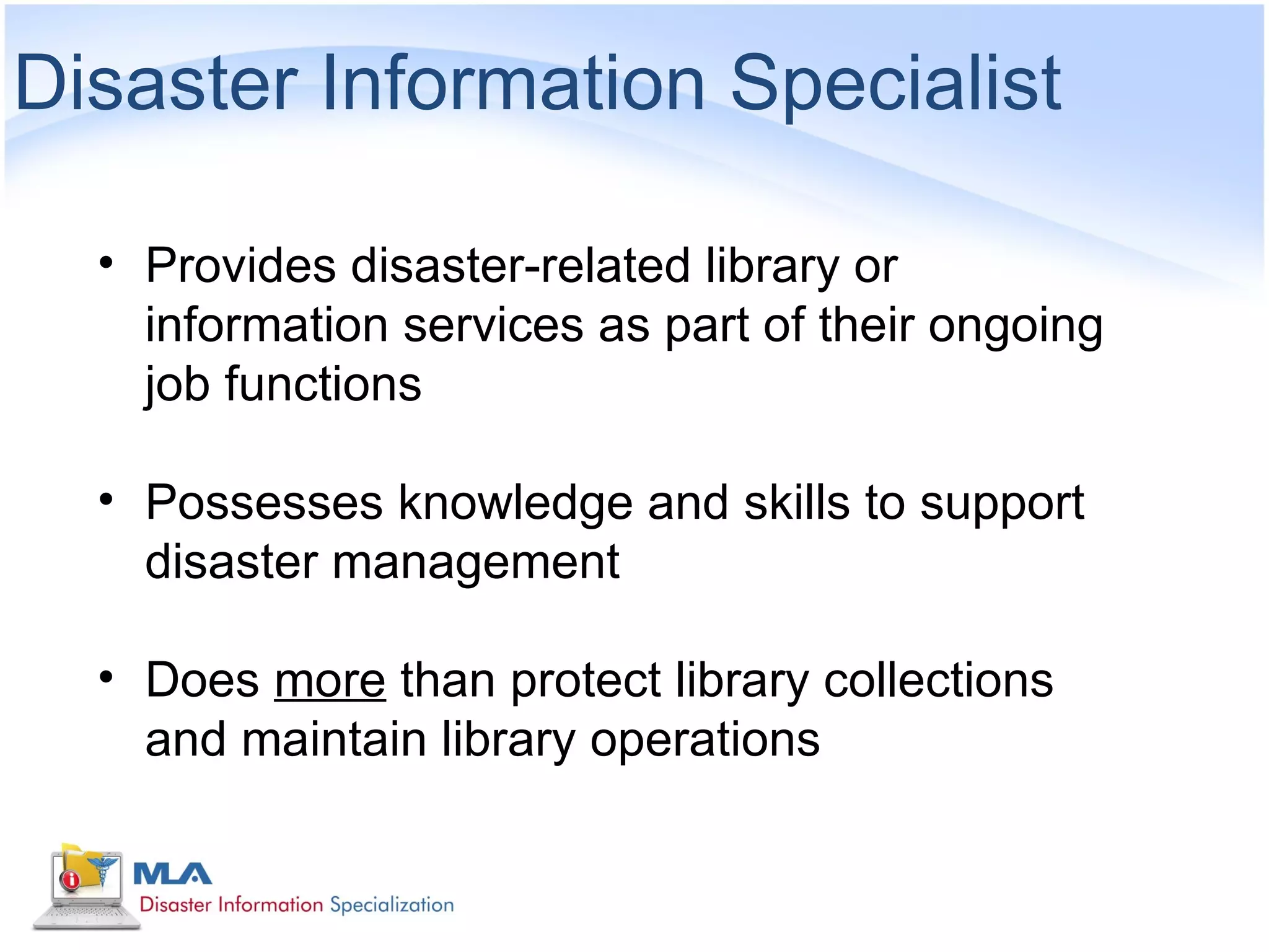Disaster Information Specialist

  • Provides disaster-related library or
    information services as part of their ongoing
    job functions

  • Possesses knowledge and skills to support
    disaster management

  • Does more than protect library collections
    and maintain library operations
 