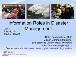 Information Roles in Disaster
Day 1
July 18, 2012
              Management
1300 – 1400 CT
                                         Robin Featherstone, MLIS
                                        Liaison Librarian (Medicine)
                            Life Sciences Library, McGill University
                                      robin.featherstone@mcgill.ca
 Course materials: http://www.mlanet.org/education/dis/info_roles.html
 