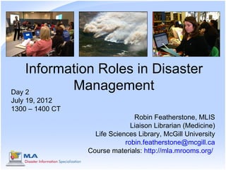 Information Roles in Disaster
Day 2
           Management
July 19, 2012
1300 – 1400 CT
                                Robin Featherstone, MLIS
                               Liaison Librarian (Medicine)
                   Life Sciences Library, McGill University
                             robin.featherstone@mcgill.ca
                 Course materials: http://mla.mrooms.org/
 