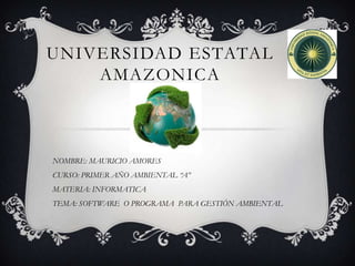 UNIVERSIDAD ESTATAL
    AMAZONICA



NOMBRE: MAURICIO AMORES
CURSO: PRIMER AÑO AMBIENTAL “A”
MATERIA: INFORMATICA
TEMA: SOFTWARE O PROGRAMA PARA GESTIÓN AMBIENTAL
 