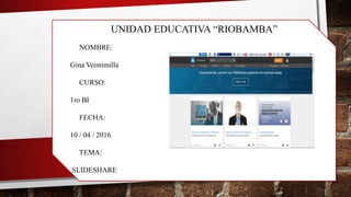 UNIDAD EDUCATIVA “RIOBAMBA”
NOMBRE:
Gina Veintimilla
CURSO:
1ro BI
FECHA:
10 / 04 / 2016
TEMA:
SLIDESHARE
 