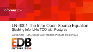 LN-6001 The Infor Open Source Equation 
Slashing Infor LN’s TCO with Postgres 
Marc Linster - EDB, Senior Vice President, Products and Services 
1 Copyright ©2014 Infor. All rights reserved. This presentation is provided for informational purposes only and does not constitute a commitment in any way. The information, products and services described herein are subject to change at any time without notice. 
 