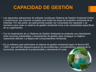 CAPACIDAD DE GESTIÓN

 Las siguientes aplicaciones de software constituyen Sistema de Gestión Ambiental Intelex
  y proporcionar una solución completa para todas las áreas de la gestión ambiental de la
  empresa. Por otra parte, las aplicaciones pueden ser compradas por separado y se
  reunieron para crear un sistema de gestión ambiental única a las necesidades específicas
  de su organización.

 Con la implantación de un Sistema de Gestión Ambiental se pretende una interrelación
  entre acciones ambientales y herramientas de gestión para conseguir un objetivo
  claramente definido: La Mejora del Comportamiento Ambiental

 Es un software para administrar el sistema de gestión ambiental según la Norma ISO
  14001, que permite despreocuparse de las evidencias y procedimientos, eliminando la
  burocracia, aumentando la productividad y reduciendo el coste.
 
