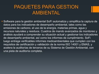 PAQUETES PARA GESTION
               AMBIENTAL
 Software para la gestión ambiental SoFi automatiza y simplifica la captura de
  datos para los indicadores de desempeño ambiental, tales como las
  emisiones de carbono, el uso de la energía, materias primas, agua y
  recursos naturales y residuos. Cuadros de mando avanzados de monitoreo y
  análisis ayudará a comprender su situación actual y gestionar los indicadores
  de desempeño ambiental, así como los informes de cumplimiento. SoFi
  luego entrega verificables informes medioambientales que cumplen con los
  requisitos de certificación y validación de la norma ISO 14001 y EMAS, y
  acelera la auditorías de terceros de su Sistema de Gestión Ambiental, con
  una pista de auditoría completa.
 