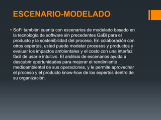 ESCENARIO-MODELADO
 SoFi también cuenta con escenarios de modelado basado en
  la tecnología de software sin precedentes GaBi para el
  producto y la sostenibilidad del proceso. En colaboración con
  otros expertos, usted puede modelar procesos y productos y
  evaluar los impactos ambientales y el costo con una interfaz
  fácil de usar e intuitivo. El análisis de escenarios ayuda a
  descubrir oportunidades para mejorar el rendimiento
  medioambiental de sus operaciones, y le permite aprovechar
  el proceso y el producto know-how de los expertos dentro de
  su organización.
 