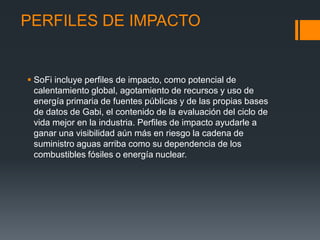 PERFILES DE IMPACTO


 SoFi incluye perfiles de impacto, como potencial de
  calentamiento global, agotamiento de recursos y uso de
  energía primaria de fuentes públicas y de las propias bases
  de datos de Gabi, el contenido de la evaluación del ciclo de
  vida mejor en la industria. Perfiles de impacto ayudarle a
  ganar una visibilidad aún más en riesgo la cadena de
  suministro aguas arriba como su dependencia de los
  combustibles fósiles o energía nuclear.
 