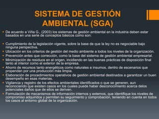 SISTEMA DE GESTIÓN
                      AMBIENTAL (SGA)
 De acuerdo a Viña G., (2003) los sistemas de gestión ambiental en la industria deben estar
  basados en una serie de conceptos básicos como son:

 Cumplimiento de la legislación vigente, sobre la base de que la ley no es negociable bajo
  ninguna perspectiva.
 Ubicación en los criterios de gestión del medio ambiente a todos los niveles de la organización.
 Prevención antes que corrección, como la base del sistema de gestión ambiental empresarial.
 Minimización de residuos en el origen, incidiendo en las buenas prácticas de disposición ﬁnal
  tanto al interior como el exterior de la empresa.
 Ahorro de recursos tanto energéticos como naturales e insumos, dentro de escenarios que
  propendan por una producción más limpia.
 Elaboración de procedimientos operativos de gestión ambiental destinados a garantizar un buen
  desempeño en esas materias.
 Vigilancia y registro de los efectos ambientales identiﬁcados o que se generen, aun
  reconociendo que existen casos en los cuales puede haber desconocimiento acerca delos
  potenciales daños que de ellos se deriven.
 Formulación de mecanismos de información internos y externos, que identiﬁque los niveles de
  compromiso adquiridos y permitan su seguimiento y comprobación, teniendo en cuenta en todos
  los casos al entorno global de la organización.
 