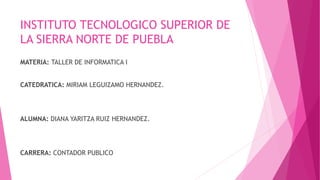 INSTITUTO TECNOLOGICO SUPERIOR DE 
LA SIERRA NORTE DE PUEBLA 
MATERIA: TALLER DE INFORMATICA I 
CATEDRATICA: MIRIAM LEGUIZAMO HERNANDEZ. 
ALUMNA: DIANA YARITZA RUIZ HERNANDEZ. 
CARRERA: CONTADOR PUBLICO 
 