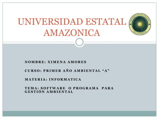 UNIVERSIDAD ESTATAL
    AMAZONICA

 NOMBRE: XIMENA AMORES

 CURSO: PRIMER AÑO AMBIENTAL “A”

 MATERIA: INFORMATICA

 TEMA: SOFTWARE O PROGRAMA PARA
 GESTIÓN AMBIENTAL
 