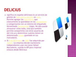    significa en español delicioso) es un servicio de
    gestión de marcadores sociales en web.
    Permite agregar los marcadores que
    clásicamente se guardaban en los navegadores
    y categorizarlos con un sistema de etiquetado
    denominado folcsonomías (tags). No sólo puede
    almacenar sitios webs, sino que también
    permite compartirlos con otros usuarios de
    del.icio.us y determinar cuántos tienen un
    determinado enlace guardado en sus
    marcadores.
   El 9 de diciembre de 2005 fue adquirido por
    Yahoo!. La empresa decide mantenerlo
    independiente y por eso lanza Yahoo!
    Marcadores, usando la API para importar
    enlaces desde Delicious
 