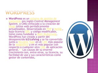   WordPress es un sistema de gestión de
    contenido (en inglés Control Management
    System, o CMS) enfocado a la creación de
    blogs (sitios web periódicamente
    actualizados). Desarrollado en PHP y MySQL,
    bajo licencia GPL y código modificable,
    tiene como fundador a Matt Mullenweg.
    WordPress fue creado a partir del
    desaparecido b2/cafelog y se ha convertido
    junto a Movable Type en el CMS más popular
    de la blogosfera y en el más popular con
    respecto a cualquier otro CMS de aplicación
    general.2 3 Las causas de su enorme
    crecimiento son, entre otras, su licencia, su
    facilidad de uso y sus características como
    gestor de contenidos.
 