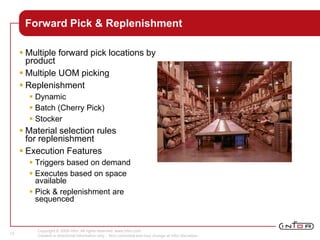 Copyright © 2008 Infor. All rights reserved. www.infor.com.
Content is directional information only. Non-committal and may change at Infor discretion.
12
Forward Pick & Replenishment
 Multiple forward pick locations by
product
 Multiple UOM picking
 Replenishment
 Dynamic
 Batch (Cherry Pick)
 Stocker
 Material selection rules
for replenishment
 Execution Features
 Triggers based on demand
 Executes based on space
available
 Pick & replenishment are
sequenced
 