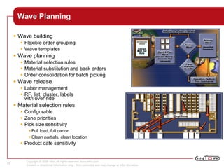 Copyright © 2008 Infor. All rights reserved. www.infor.com.
Content is directional information only. Non-committal and may change at Infor discretion.
15
Wave Planning
 Wave building
 Flexible order grouping
 Wave templates
 Wave planning
 Material selection rules
 Material substitution and back orders
 Order consolidation for batch picking
 Wave release
 Labor management
 RF, list, cluster, labels
with over-ride
 Material selection rules
 Configurable
 Zone priorities
 Pick size sensitivity
 Full load, full carton
 Clean partials, clean location
 Product date sensitivity
 